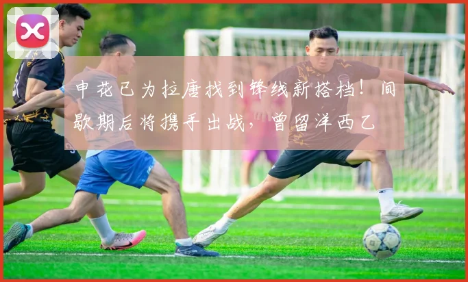 申花已为拉唐找到锋线新搭档!间歇期后将携手出战,曾留洋西乙
