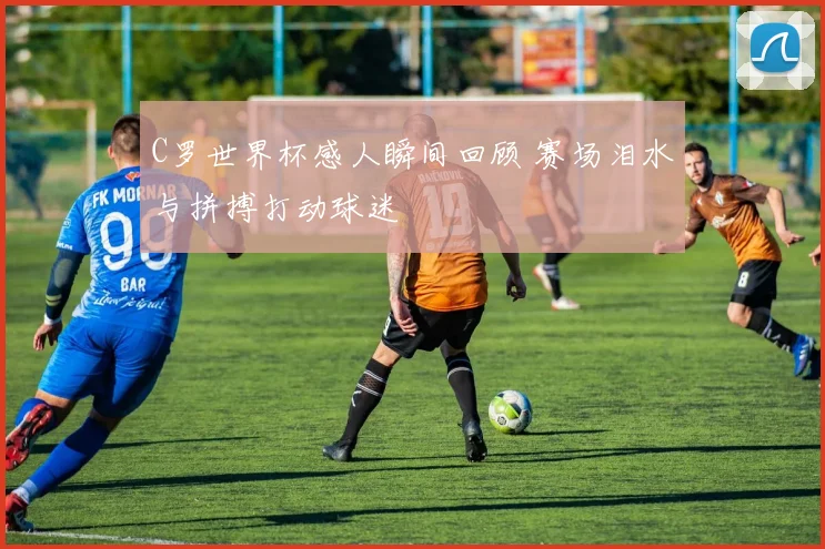 C罗世界杯感人瞬间回顾 赛场泪水与拼搏打动球迷