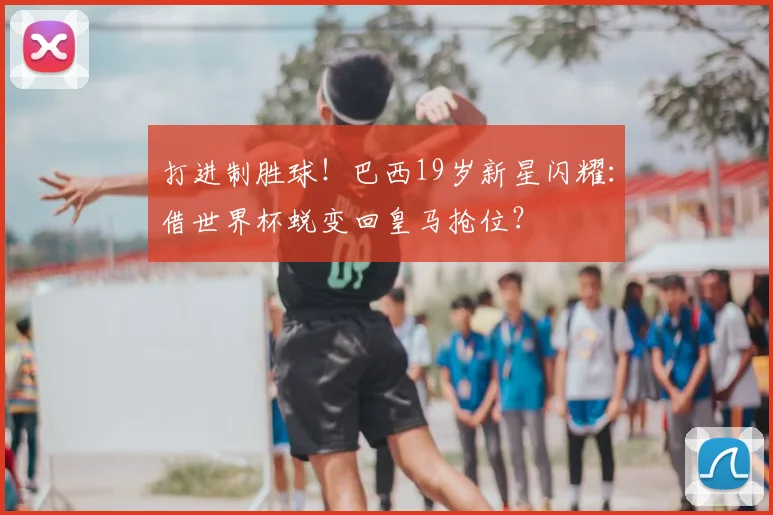 打进制胜球!巴西19岁新星闪耀:借世界杯蜕变回皇马抢位?