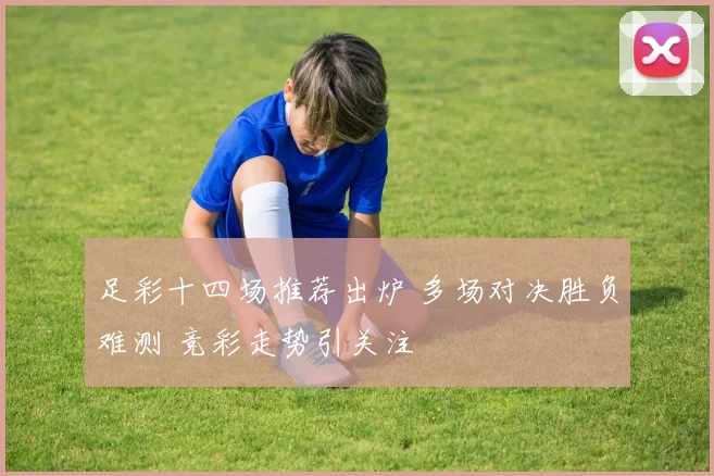足彩十四场推荐出炉 多场对决胜负难测 竞彩走势引关注