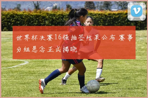 世界杯决赛16强抽签结果公布 赛事分组悬念正式揭晓