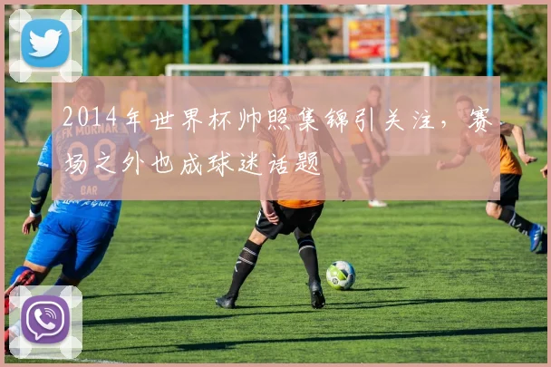 2014年世界杯帅照集锦引关注,赛场之外也成球迷话题