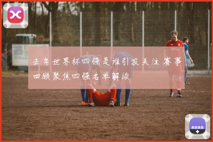 去年世界杯四强是谁引发关注 赛事回顾聚焦四强名单解读