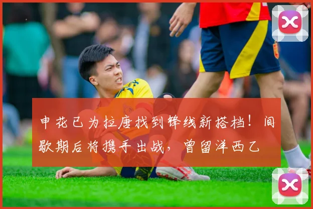 申花已为拉唐找到锋线新搭档!间歇期后将携手出战,曾留洋西乙