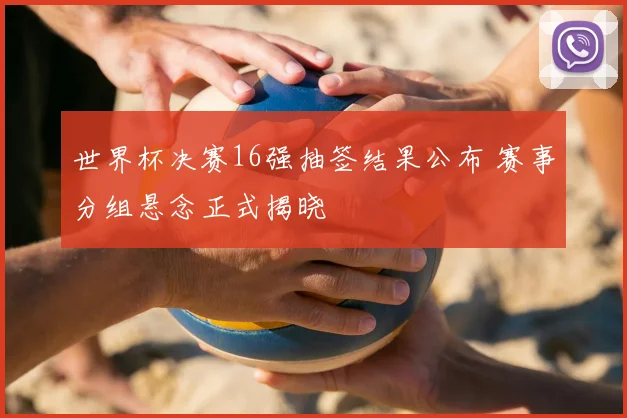 世界杯决赛16强抽签结果公布 赛事分组悬念正式揭晓